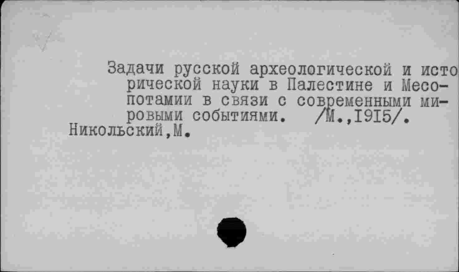 ﻿Задачи русской археологической и исто рической науки в Палестине и Месопотамии в связи с современными мировыми событиями. /м.,1915/.
Никольский,М.